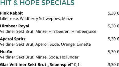 HIT & HOPE SPECIALS Pink Rabbit 								5,30 €Lillet rose, Wildberry Schweppes, Minze Himbeer Royal 								5,30 €Veltliner Sekt Brut, Minze, Himbeeren, Himbeerjuice Aperol Spritz								5,30 €Veltliner Sekt Brut, Aperol, Soda, Orange, Limette Hu-Go									5,30 €Veltliner Sekt Brut, Minze, Soda, Hollunder Glas Veltliner Sekt Brut „Rebenspiel“ 0,1 l 			3,30 €
