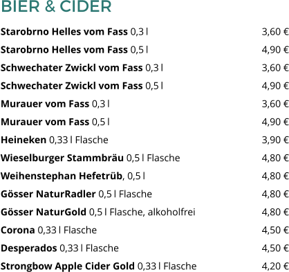 BIER & CIDER Starobrno Helles vom Fass 0,3 l 					3,60 € Starobrno Helles vom Fass 0,5 l 					4,90 € Schwechater Zwickl vom Fass 0,3 l 				3,60 € Schwechater Zwickl vom Fass 0,5 l 				4,90 € Murauer vom Fass 0,3 l 						3,60 € Murauer vom Fass 0,5 l 						4,90 € Heineken 0,33 l Flasche 						3,90 € Wieselburger Stammbräu 0,5 l Flasche 				4,80 € Weihenstephan Hefetrüb, 0,5 l 					4,80 € Gösser NaturRadler 0,5 l Flasche 					4,80 € Gösser NaturGold 0,5 l Flasche, alkoholfrei 			4,80 € Corona 0,33 l Flasche 							4,50 € Desperados 0,33 l Flasche 						4,50 € Strongbow Apple Cider Gold 0,33 l Flasche  			4,20 €
