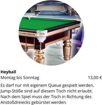HeyballMontag bis Sonntag 			     	        13,00 € Es darf nur mit eigenem Queue gespielt werden. Jump-Stöße sind auf diesem Tisch nicht erlaubt. Nach dem Spiel muss der Tisch in Richtung des Anstoßdreiecks gebürstet werden.