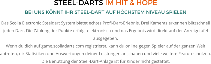 STEEL-DARTS IM HIT & HOPE BEI UNS KÖNNT IHR STEEL-DART AUF HÖCHSTEM NIVEAU SPIELEN Das Scolia Electronic Steeldart System bietet echtes Profi-Dart-Erlebnis. Drei Kameras erkennen blitzschnell jeden Dart. Die Zählung der Punkte erfolgt elektronisch und das Ergebnis wird direkt auf der Anzeigetafel ausgegeben. Wenn du dich auf game.scoliadarts.com registrierst, kann du online gegen Spieler auf der ganzen Welt antreten, dir Statistiken und Auswertungen deiner Leistungen anschauen und viele weitere Features nutzen. Die Benutzung der Steel-Dart-Anlage ist für Kinder nicht gestattet.