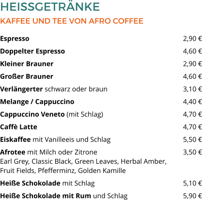 HEISSGETRÄNKE KAFFEE UND TEE VON AFRO COFFEE Espresso  									2,90 € Doppelter Espresso  							4,60 € Kleiner Brauner 	  						2,90 € Großer Brauner   							4,60 € Verlängerter schwarz oder braun 					3,10 € Melange / Cappuccino   						4,40 € Cappuccino Veneto (mit Schlag)  					4,70 € Caffè Latte   								4,70 € Eiskaffee mit Vanilleeis und Schlag  				5,50 € Afrotee mit Milch oder Zitrone 					3,50 €Earl Grey, Classic Black, Green Leaves, Herbal Amber, Fruit Fields, Pfefferminz, Golden Kamille  Heiße Schokolade mit Schlag   					5,10 € Heiße Schokolade mit Rum und Schlag 	  		5,90 €