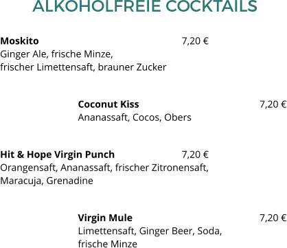 ALKOHOLFREIE COCKTAILS Moskito						7,20 €Ginger Ale, frische Minze, frischer Limettensaft, brauner Zucker Coconut Kiss 					7,20 €Ananassaft, Cocos, Obers Hit & Hope Virgin Punch  			7,20 €Orangensaft, Ananassaft, frischer Zitronensaft, Maracuja, Grenadine Virgin Mule 					7,20 €Limettensaft, Ginger Beer, Soda, frische Minze