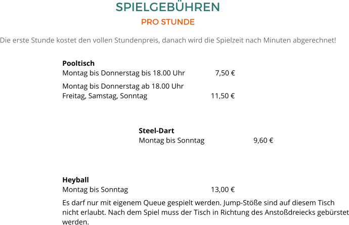 SPIELGEBÜHREN PRO STUNDE Die erste Stunde kostet den vollen Stundenpreis, danach wird die Spielzeit nach Minuten abgerechnet! PooltischMontag bis Donnerstag bis 18.00 Uhr	  	7,50 € Montag bis Donnerstag ab 18.00 UhrFreitag, Samstag, Sonntag 		  	        11,50 € Steel-DartMontag bis Sonntag 			9,60 €   HeyballMontag bis Sonntag				        13,00 € Es darf nur mit eigenem Queue gespielt werden. Jump-Stöße sind auf diesem Tisch nicht erlaubt. Nach dem Spiel muss der Tisch in Richtung des Anstoßdreiecks gebürstet werden.