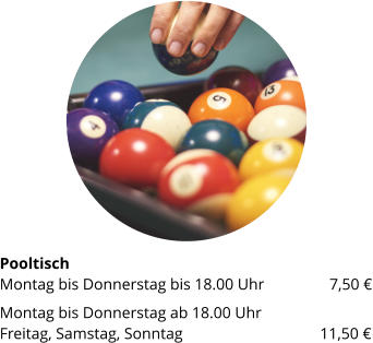 PooltischMontag bis Donnerstag bis 18.00 Uhr	 	7,50 € Montag bis Donnerstag ab 18.00 UhrFreitag, Samstag, Sonntag 		  	        11,50 €
