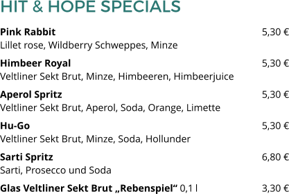 HIT & HOPE SPECIALS Pink Rabbit 								5,30 €Lillet rose, Wildberry Schweppes, Minze Himbeer Royal 								5,30 €Veltliner Sekt Brut, Minze, Himbeeren, Himbeerjuice Aperol Spritz								5,30 €Veltliner Sekt Brut, Aperol, Soda, Orange, Limette Hu-Go									5,30 €Veltliner Sekt Brut, Minze, Soda, Hollunder Sarti Spritz   								6,80 €Sarti, Prosecco und Soda Glas Veltliner Sekt Brut „Rebenspiel“ 0,1 l 			3,30 €