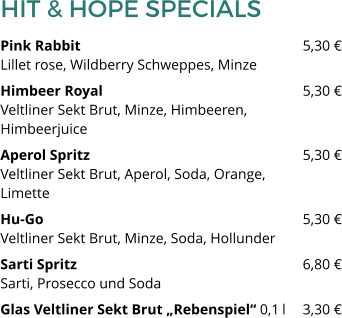 HIT & HOPE SPECIALS Pink Rabbit 						5,30 €Lillet rose, Wildberry Schweppes, Minze Himbeer Royal 						5,30 €Veltliner Sekt Brut, Minze, Himbeeren, Himbeerjuice Aperol Spritz						5,30 €Veltliner Sekt Brut, Aperol, Soda, Orange, Limette Hu-Go							5,30 €Veltliner Sekt Brut, Minze, Soda, Hollunder Sarti Spritz   						6,80 €Sarti, Prosecco und Soda Glas Veltliner Sekt Brut „Rebenspiel“ 0,1 l 	3,30 €
