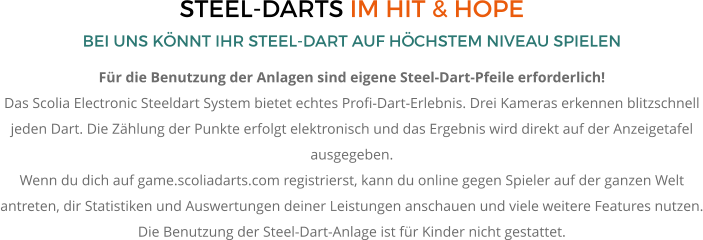STEEL-DARTS IM HIT & HOPE BEI UNS KÖNNT IHR STEEL-DART AUF HÖCHSTEM NIVEAU SPIELEN Für die Benutzung der Anlagen sind eigene Steel-Dart-Pfeile erforderlich!  Das Scolia Electronic Steeldart System bietet echtes Profi-Dart-Erlebnis. Drei Kameras erkennen blitzschnell jeden Dart. Die Zählung der Punkte erfolgt elektronisch und das Ergebnis wird direkt auf der Anzeigetafel ausgegeben.  Wenn du dich auf game.scoliadarts.com registrierst, kann du online gegen Spieler auf der ganzen Welt antreten, dir Statistiken und Auswertungen deiner Leistungen anschauen und viele weitere Features nutzen. Die Benutzung der Steel-Dart-Anlage ist für Kinder nicht gestattet.
