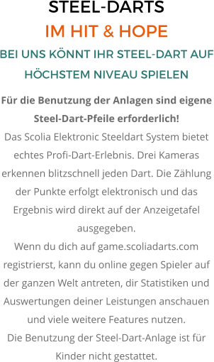 STEEL-DARTS IM HIT & HOPE BEI UNS KÖNNT IHR STEEL-DART AUF HÖCHSTEM NIVEAU SPIELEN Für die Benutzung der Anlagen sind eigene Steel-Dart-Pfeile erforderlich!  Das Scolia Elektronic Steeldart System bietet echtes Profi-Dart-Erlebnis. Drei Kameras erkennen blitzschnell jeden Dart. Die Zählung der Punkte erfolgt elektronisch und das Ergebnis wird direkt auf der Anzeigetafel ausgegeben. Wenn du dich auf game.scoliadarts.com registrierst, kann du online gegen Spieler auf der ganzen Welt antreten, dir Statistiken und Auswertungen deiner Leistungen anschauen und viele weitere Features nutzen. Die Benutzung der Steel-Dart-Anlage ist für Kinder nicht gestattet.