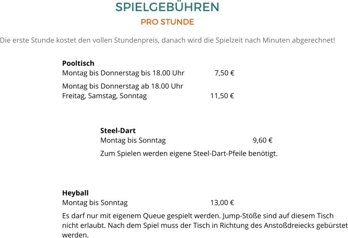 SPIELGEBÜHREN PRO STUNDE Die erste Stunde kostet den vollen Stundenpreis, danach wird die Spielzeit nach Minuten abgerechnet! PooltischMontag bis Donnerstag bis 18.00 Uhr	  	7,50 € Montag bis Donnerstag ab 18.00 UhrFreitag, Samstag, Sonntag 		  	        11,50 € Steel-DartMontag bis Sonntag 					9,60 € Zum Spielen werden eigene Steel-Dart-Pfeile benötigt.    HeyballMontag bis Sonntag				        13,00 € Es darf nur mit eigenem Queue gespielt werden. Jump-Stöße sind auf diesem Tisch nicht erlaubt. Nach dem Spiel muss der Tisch in Richtung des Anstoßdreiecks gebürstet werden.