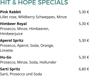 HIT & HOPE SPECIALS Pink Rabbit 						5,30 €Lillet rose, Wildberry Schweppes, Minze Himbeer Royal 						5,30 €Prosecco, Minze, Himbeeren, Himbeerjuice Aperol Spritz						5,30 €Prosecco, Aperol, Soda, Orange, Limette Hu-Go							5,30 €Prosecco, Minze, Soda, Hollunder Sarti Spritz   						6,80 €Sarti, Prosecco und Soda