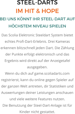 STEEL-DARTS IM HIT & HOPE BEI UNS KÖNNT IHR STEEL-DART AUF HÖCHSTEM NIVEAU SPIELEN Das Scolia Elektronic Steeldart System bietet echtes Profi-Dart-Erlebnis. Drei Kameras erkennen blitzschnell jeden Dart. Die Zählung der Punkte erfolgt elektronisch und das Ergebnis wird direkt auf der Anzeigetafel ausgegeben. Wenn du dich auf game.scoliadarts.com registrierst, kann du online gegen Spieler auf der ganzen Welt antreten, dir Statistiken und Auswertungen deiner Leistungen anschauen und viele weitere Features nutzen. Die Benutzung der Steel-Dart-Anlage ist für Kinder nicht gestattet.